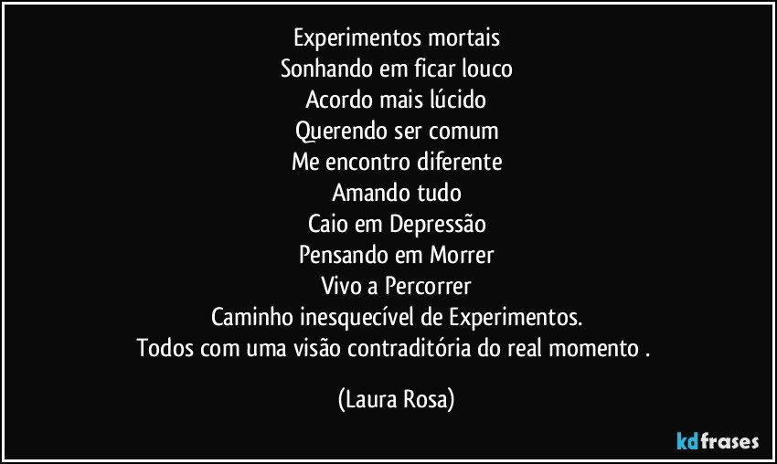 Experimentos mortais
Sonhando em ficar louco
Acordo mais lúcido
Querendo ser comum
Me encontro diferente
Amando tudo
Caio em Depressão
Pensando em Morrer
Vivo a Percorrer
Caminho inesquecível de Experimentos.
Todos com uma visão contraditória do real momento . (Laura Rosa)