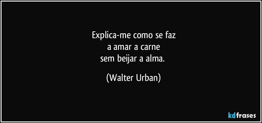 Explica-me como se faz
a amar a carne
sem beijar a alma. (Walter Urban)