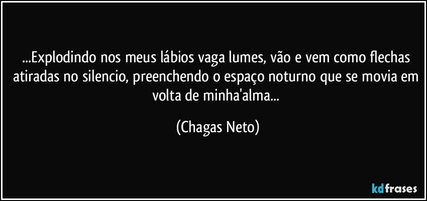 ...Explodindo nos meus lábios vaga lumes, vão e vem como flechas atiradas no silencio, preenchendo o espaço noturno que se movia em volta de minha'alma... (Chagas Neto)