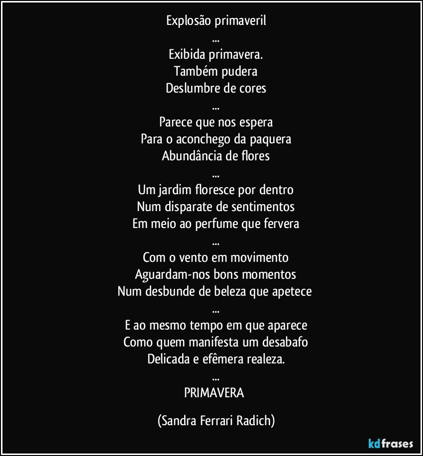 Explosão primaveril
...
Exibida primavera.
Também pudera
Deslumbre de cores
...
Parece que nos espera
Para o aconchego da paquera
Abundância de flores
...
Um jardim floresce por dentro
Num disparate de sentimentos
Em meio ao perfume que fervera
...
Com o vento em movimento
Aguardam-nos bons momentos
Num desbunde de beleza que apetece 
...
E ao mesmo tempo em que aparece
Como quem manifesta um desabafo
Delicada e efêmera realeza.
...
PRIMAVERA (Sandra Ferrari Radich)