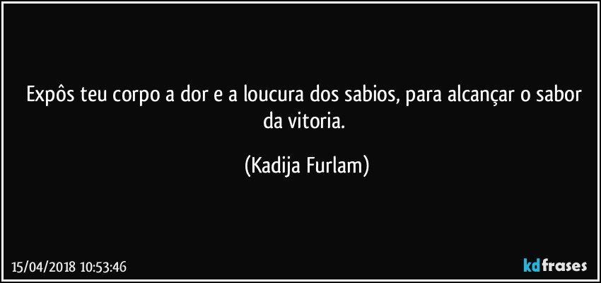 Expôs teu corpo a dor e a loucura dos sabios, para alcançar o sabor da vitoria. (Kadija Furlam)