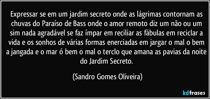 Expressar se em um jardim secreto onde as lágrimas contornam as chuvas do Paraíso de Bass onde o amor remoto diz um não ou um sim nada agradável se faz ímpar em reciliar as fábulas em reciclar a vida e os sonhos de várias formas enerciadas em jargar o mal o bem a jangada e o mar ó bem o mal o terclo que amana as pavias da noite do Jardim Secreto. (Sandro Gomes Oliveira)