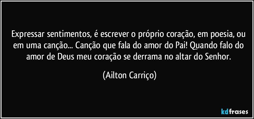 Expressar sentimentos, é escrever o próprio coração, em  poesia, ou em uma canção... Canção que fala do amor do Pai! Quando falo do amor de Deus meu coração se derrama no altar do Senhor. (Ailton Carriço)