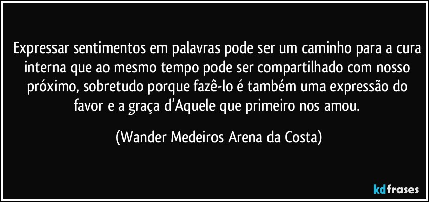 Expressar sentimentos em palavras pode ser um caminho para a cura interna que ao mesmo tempo pode ser compartilhado com nosso próximo, sobretudo porque fazê-lo é também uma expressão do favor e a graça d’Aquele que primeiro nos amou. (Wander Medeiros Arena da Costa)