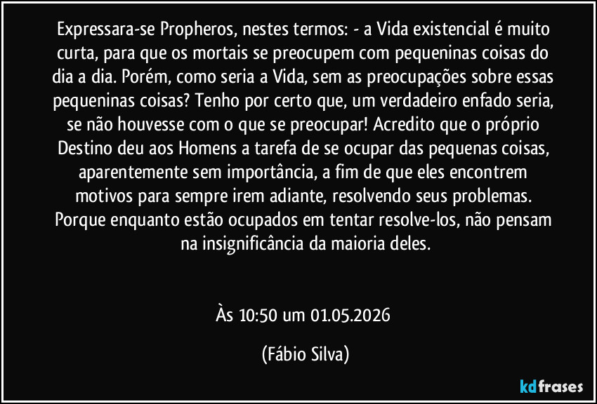 Expressara-se Propheros, nestes termos: - a Vida existencial é muito curta, para que os mortais se preocupem com pequeninas coisas do dia a dia. Porém, como seria a Vida, sem as preocupações sobre essas pequeninas coisas? Tenho por certo que, um verdadeiro enfado seria, se não houvesse com o que se preocupar! Acredito que o próprio Destino deu aos Homens a tarefa de se ocupar das pequenas coisas, aparentemente sem importância, a fim de que eles encontrem motivos para sempre irem adiante, resolvendo seus problemas. Porque enquanto estão ocupados em tentar resolve-los, não pensam na insignificância da maioria deles.


Às 10:50 um 01.05.2026 (Fábio Silva)