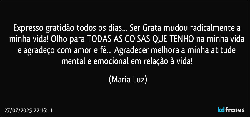 Expresso gratidão todos os dias...  Ser Grata mudou radicalmente a minha vida!  Olho para TODAS AS COISAS QUE TENHO na minha vida e agradeço com amor e fé... Agradecer melhora a minha atitude mental e emocional em relação à vida! (Maria Luz)