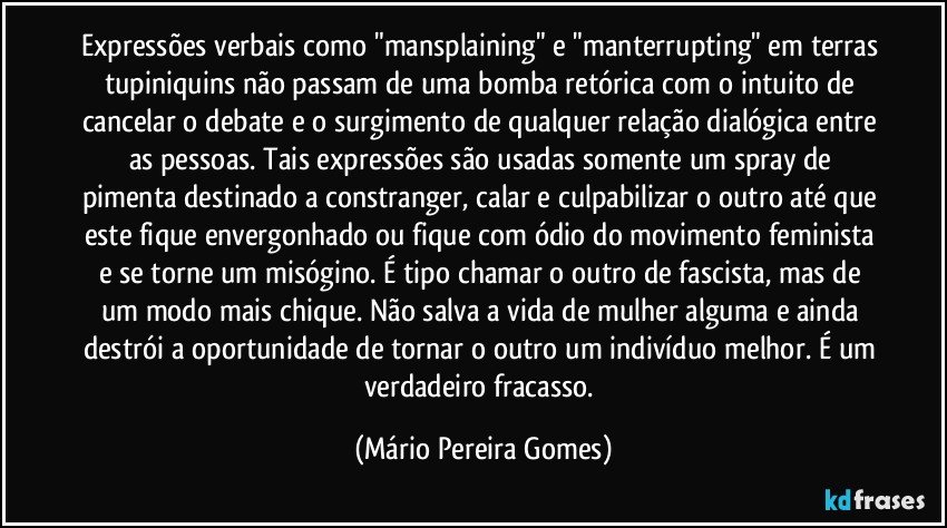 Expressões verbais como "mansplaining" e "manterrupting" em terras tupiniquins não passam de uma bomba retórica com o intuito de cancelar o debate e o surgimento de qualquer relação dialógica entre as pessoas. Tais expressões são usadas somente um spray de pimenta destinado a constranger, calar e culpabilizar o outro até que este fique envergonhado ou fique com ódio do movimento feminista e se torne um misógino. É tipo chamar o outro de fascista, mas de um modo mais chique. Não salva a vida de mulher alguma e ainda destrói a oportunidade de tornar o outro um indivíduo melhor. É um verdadeiro fracasso. (Mário Pereira Gomes)