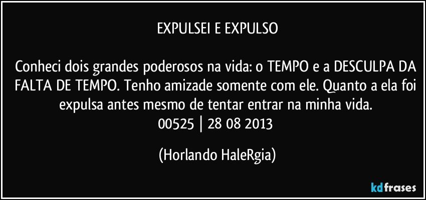 EXPULSEI E EXPULSO

Conheci dois grandes poderosos na vida: o TEMPO e a DESCULPA DA FALTA DE TEMPO. Tenho amizade somente com ele. Quanto a ela foi expulsa antes mesmo de tentar entrar na minha vida. 
00525 | 28/08/2013 (Horlando HaleRgia)