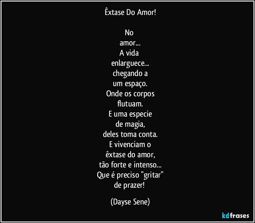 Êxtase Do Amor!

No 
amor...
A vida 
enlarguece...
chegando a
um espaço.
Onde os corpos
flutuam.
E uma especie
de magia,
deles toma conta.
E vivenciam o
êxtase do amor,
tão forte e intenso...
Que é preciso "gritar"
de prazer! (Dayse Sene)