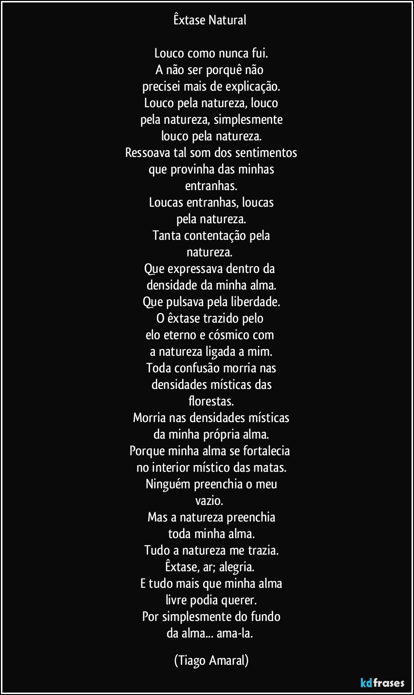 Êxtase Natural 

Louco como nunca fui.
A não ser porquê não 
precisei mais de explicação.
Louco pela natureza, louco
pela natureza, simplesmente
louco pela natureza.
Ressoava tal som dos  sentimentos
que provinha das minhas
entranhas.
Loucas entranhas, loucas
pela natureza.
Tanta contentação pela
natureza. 
Que expressava dentro da 
densidade da minha alma.
Que pulsava pela liberdade.
O êxtase trazido pelo 
elo eterno e cósmico com 
a natureza ligada a mim.
Toda confusão morria nas
densidades místicas das
florestas.
Morria nas densidades místicas
da minha própria alma.
Porque minha alma se fortalecia 
no interior místico das matas.
Ninguém preenchia o meu
vazio. 
Mas a natureza preenchia
toda minha alma.
Tudo a natureza me trazia.
Êxtase, ar; alegria. 
E tudo mais que minha alma
livre podia querer.
Por simplesmente do fundo
da alma... ama-la. (Tiago Amaral)