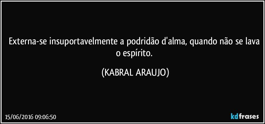 Externa-se insuportavelmente a podridão d'alma, quando não se lava o espírito. (KABRAL ARAUJO)