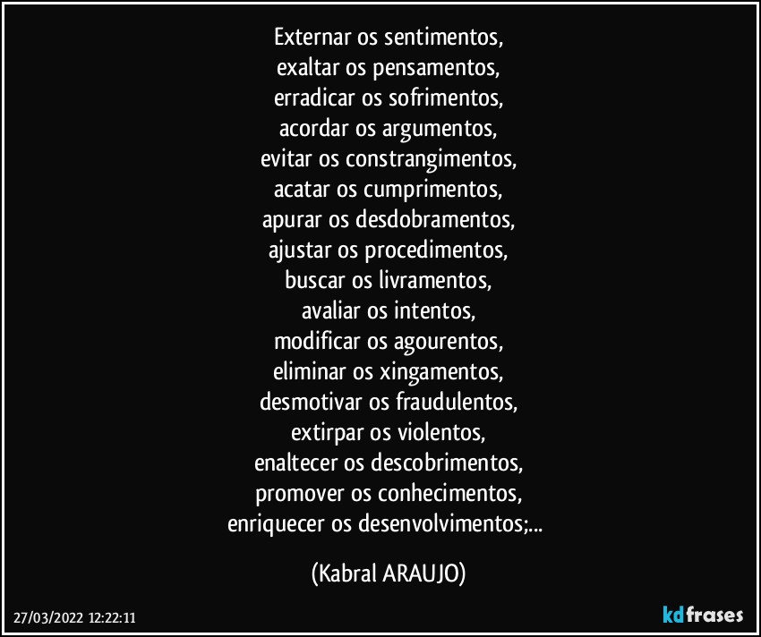 externar os sentimentos,
exaltar os pensamentos,
erradicar os sofrimentos,
acordar os argumentos,
evitar os constrangimentos,
acatar os cumprimentos,
apurar os desdobramentos,
ajustar os procedimentos,
buscar os livramentos,
avaliar os intentos,
modificar os agourentos,
eliminar os xingamentos,
desmotivar os fraudulentos,
extirpar os violentos,
enaltecer os descobrimentos,
promover os conhecimentos,
enriquecer os desenvolvimentos;... (KABRAL ARAUJO)