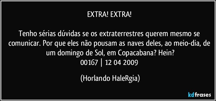 EXTRA! EXTRA! 

Tenho sérias dúvidas se os extraterrestres querem mesmo se comunicar. Por que eles não pousam as naves deles, ao meio-dia, de um domingo de Sol, em Copacabana? Hein?
00167 | 12/04/2009 (Horlando HaleRgia)