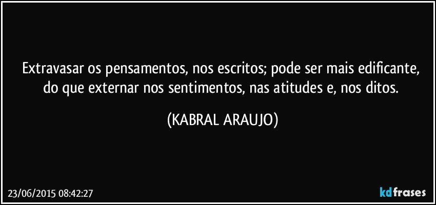 Extravasar os pensamentos, nos escritos; pode ser mais edificante, do que externar nos sentimentos, nas atitudes e, nos ditos. (KABRAL ARAUJO)