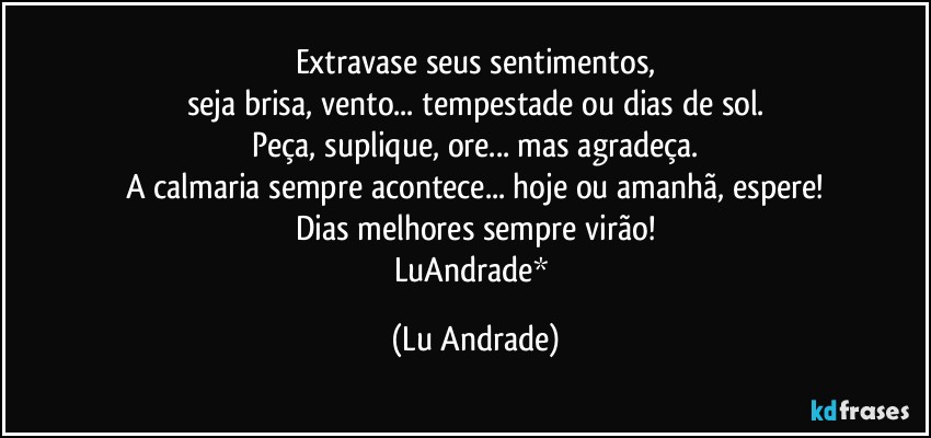 Extravase seus sentimentos,
seja brisa, vento... tempestade ou dias de sol.
Peça, suplique, ore... mas agradeça.
A calmaria sempre acontece... hoje ou amanhã, espere!
Dias melhores sempre virão!
LuAndrade* (Lu Andrade)