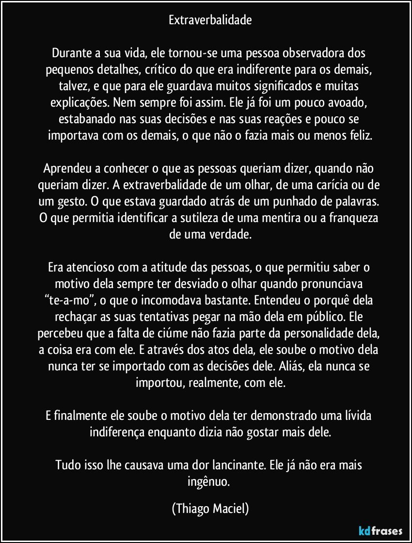 Extraverbalidade

Durante a sua vida, ele tornou-se uma pessoa observadora dos pequenos detalhes, crítico do que era indiferente para os demais, talvez, e que para ele guardava muitos significados e muitas explicações. Nem sempre foi assim. Ele já foi um pouco avoado, estabanado nas suas decisões e nas suas reações e pouco se importava com os demais, o que não o fazia mais ou menos feliz.

Aprendeu a conhecer o que as pessoas queriam dizer, quando não queriam dizer. A extraverbalidade de um olhar, de uma carícia ou de um gesto. O que estava guardado atrás de um punhado de palavras. O que permitia identificar a sutileza de uma mentira ou a franqueza de uma verdade.

Era atencioso com a atitude das pessoas, o que permitiu saber o motivo dela sempre ter desviado o olhar quando pronunciava “te-a-mo”, o que o incomodava bastante. Entendeu o porquê dela rechaçar as suas tentativas pegar na mão dela em público. Ele percebeu que a falta de ciúme não fazia parte da personalidade dela, a coisa era com ele. E através dos atos dela, ele soube o motivo dela nunca ter se importado com as decisões dele. Aliás, ela nunca se importou, realmente, com ele.

E finalmente ele soube o motivo dela ter demonstrado uma lívida indiferença enquanto dizia não gostar mais dele.

Tudo isso lhe causava uma dor lancinante. Ele já não era mais ingênuo. (Thiago Maciel)