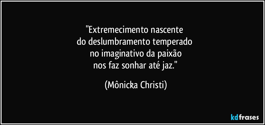 "Extremecimento nascente
do deslumbramento temperado
no imaginativo da paixão
nos faz sonhar até jaz." (Mônicka Christi)