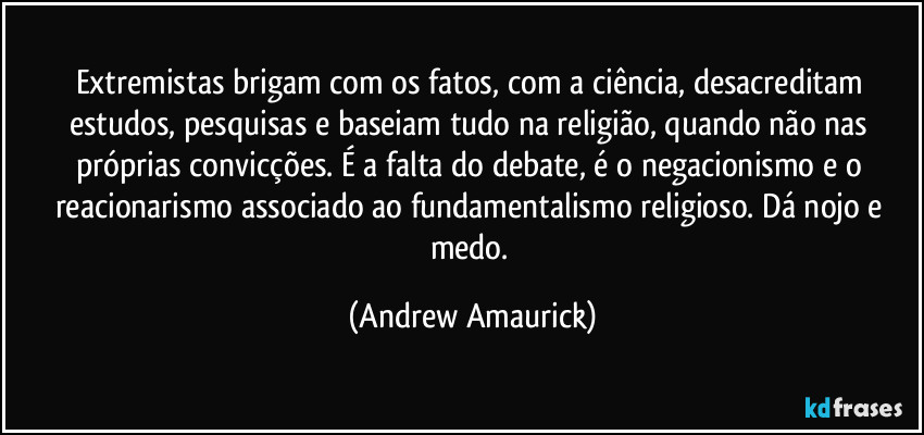 Extremistas brigam com os fatos, com a ciência, desacreditam estudos, pesquisas e baseiam tudo na religião, quando não nas próprias convicções. É a falta do debate, é o negacionismo e o reacionarismo associado ao fundamentalismo religioso. Dá nojo e medo. (Andrew Amaurick)