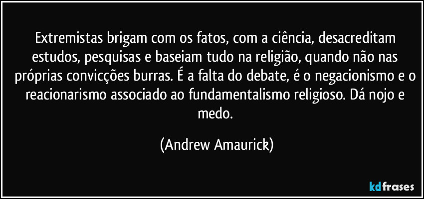 Extremistas brigam com os fatos, com a ciência, desacreditam estudos, pesquisas e baseiam tudo na religião, quando não nas próprias convicções burras. É a falta do debate, é o negacionismo e o reacionarismo associado ao fundamentalismo religioso. Dá nojo e medo. (Andrew Amaurick)