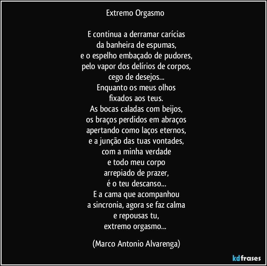 Extremo Orgasmo 

E continua a derramar carícias
da banheira de espumas,
e o espelho embaçado de pudores,
pelo vapor dos delírios de corpos,
cego de desejos...
Enquanto os meus olhos
fixados aos teus.
As bocas caladas com beijos,
os braços perdidos em abraços
apertando como laços eternos,
e a junção das tuas vontades,
com a minha verdade
e todo meu corpo
arrepiado de prazer,
é o teu descanso...
E a cama que acompanhou
a sincronia, agora se faz calma
e repousas tu,
extremo orgasmo... (Marco Antonio Alvarenga)