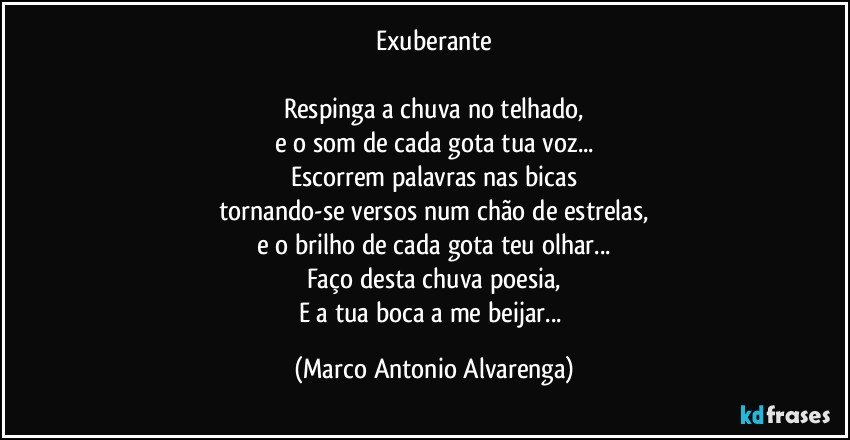 Exuberante

Respinga a chuva no telhado,
e o som de cada gota tua voz...
Escorrem palavras nas bicas
tornando-se versos num chão de estrelas,
e o brilho de cada gota teu olhar...
Faço desta chuva poesia,
E a tua boca a me beijar... (Marco Antonio Alvarenga)