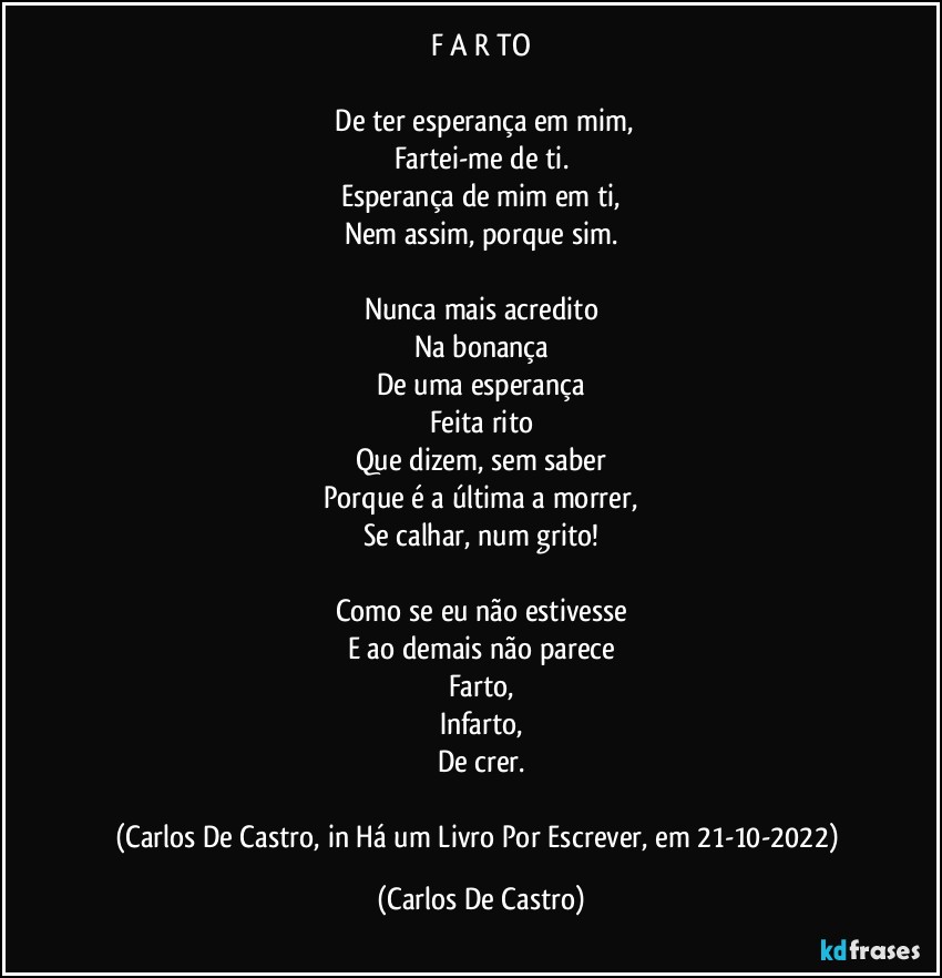 F A R TO

⁠De ter esperança em mim,
Fartei-me de ti.
Esperança de mim em ti,
Nem assim, porque sim.

Nunca mais acredito
Na bonança
De uma esperança
Feita rito
Que dizem, sem saber
Porque é a última a morrer,
Se calhar, num grito!

Como se eu não estivesse
E ao demais não parece
Farto,
Infarto,
De crer.

(Carlos De Castro, in Há um Livro Por Escrever, em 21-10-2022) (Carlos De Castro)