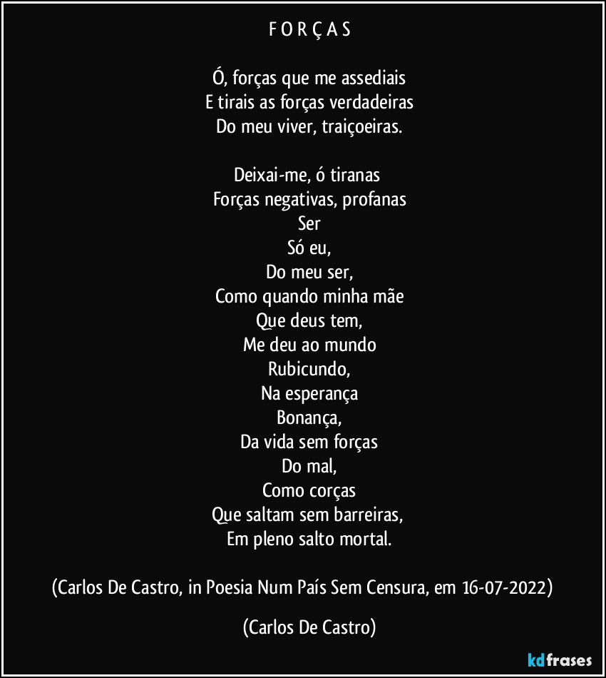 F O R Ç A S

Ó, forças que me assediais
E tirais as forças verdadeiras
Do meu viver, traiçoeiras.

Deixai-me, ó tiranas 
Forças negativas, profanas
Ser
Só eu,
Do meu ser,
Como quando minha mãe
Que deus tem,
Me deu ao mundo
Rubicundo,
Na esperança
Bonança,
Da vida sem forças
Do mal,
Como corças
Que saltam sem barreiras, 
Em pleno salto mortal.

(Carlos De Castro, in Poesia Num País Sem Censura, em 16-07-2022) ⁠ (Carlos De Castro)