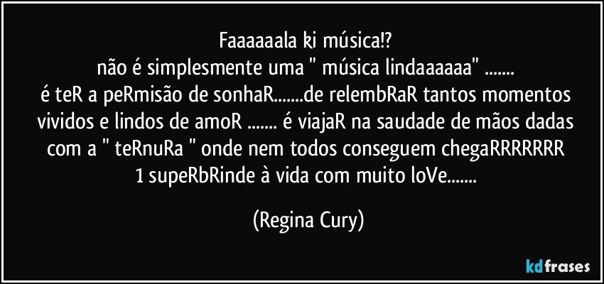 faaaaaala  ki  música!? 
não é  simplesmente uma " música lindaaaaaa"  ... 
é teR a peRmisão de sonhaR...de relembRaR tantos momentos vividos e lindos  de amoR   ... é viajaR na saudade  de mãos dadas com a " teRnuRa " onde nem todos conseguem chegaRRRRRRR 
1 supeRbRinde  à  vida   com muito loVe... (Regina Cury)