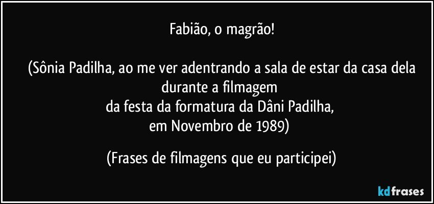 Fabião, o magrão!

(Sônia Padilha, ao me ver adentrando a sala de estar da casa dela
durante a filmagem 
da festa da formatura da Dâni Padilha, 
em Novembro de 1989) (Frases de filmagens que eu participei)