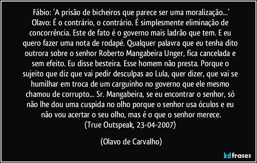 Fábio: ‘A prisão de bicheiros que parece ser uma moralização...’
Olavo: É o contrário, o contrário. É simplesmente eliminação de concorrência. Este de fato é o governo mais ladrão que tem. E eu quero fazer uma nota de rodapé. Qualquer palavra que eu tenha dito outrora sobre o senhor Roberto Mangabeira Unger, fica cancelada e sem efeito. Eu disse besteira. Esse homem não presta. Porque o sujeito que diz que vai pedir desculpas ao Lula, quer dizer, que vai se humilhar em troca de um carguinho no governo que ele mesmo chamou de corrupto... Sr. Mangabeira, se eu encontrar o senhor, só não lhe dou uma cuspida no olho porque o senhor usa óculos e eu não vou acertar o seu olho, mas é o que o senhor merece.
(True Outspeak, 23-04-2007) (Olavo de Carvalho)