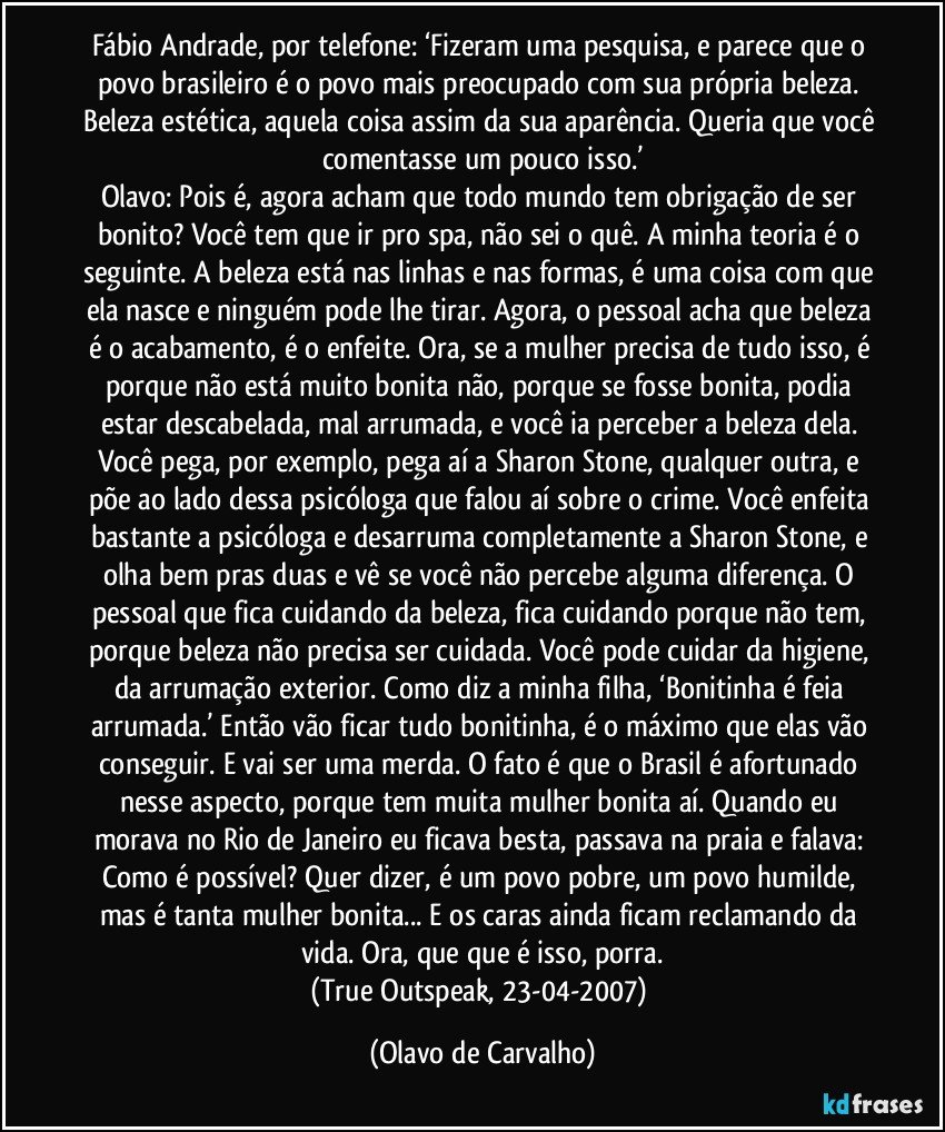 Fábio Andrade, por telefone: ‘Fizeram uma pesquisa, e parece que o povo brasileiro é o povo mais preocupado com sua própria beleza. Beleza estética, aquela coisa assim da sua aparência. Queria que você comentasse um pouco isso.’
Olavo: Pois é, agora acham que todo mundo tem obrigação de ser bonito? Você tem que ir pro spa, não sei o quê. A minha teoria é o seguinte. A beleza está nas linhas e nas formas, é uma coisa com que ela nasce e ninguém pode lhe tirar. Agora, o pessoal acha que beleza é o acabamento, é o enfeite. Ora, se a mulher precisa de tudo isso, é porque não está muito bonita não, porque se fosse bonita, podia estar descabelada, mal arrumada, e você ia perceber a beleza dela. Você pega, por exemplo, pega aí a Sharon Stone, qualquer outra, e põe ao lado dessa psicóloga que falou aí sobre o crime. Você enfeita bastante a psicóloga e desarruma completamente a Sharon Stone, e olha bem pras duas e vê se você não percebe alguma diferença. O pessoal que fica cuidando da beleza, fica cuidando porque não tem, porque beleza não precisa ser cuidada. Você pode cuidar da higiene, da arrumação exterior. Como diz a minha filha, ‘Bonitinha é feia arrumada.’ Então vão ficar tudo bonitinha, é o máximo que elas vão conseguir. E vai ser uma merda. O fato é que o Brasil é afortunado nesse aspecto, porque tem muita mulher bonita aí. Quando eu morava no Rio de Janeiro eu ficava besta, passava na praia e falava: Como é possível? Quer dizer, é um povo pobre, um povo humilde, mas é tanta mulher bonita... E os caras ainda ficam reclamando da vida. Ora, que que é isso, porra.
(True Outspeak, 23-04-2007) (Olavo de Carvalho)