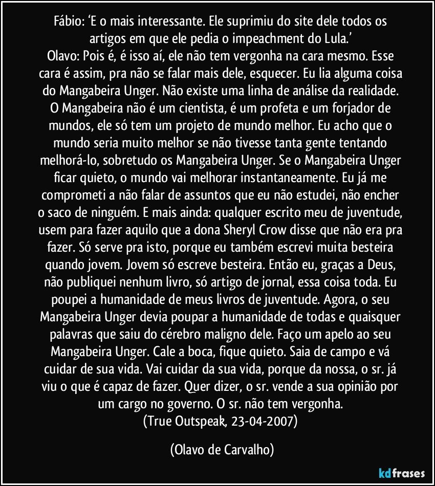 Fábio: ‘E o mais interessante. Ele suprimiu do site dele todos os artigos em que ele pedia o impeachment do Lula.’ 
Olavo: Pois é, é isso aí, ele não tem vergonha na cara mesmo. Esse cara é assim, pra não se falar mais dele, esquecer. Eu lia alguma coisa do Mangabeira Unger. Não existe uma linha de análise da realidade. O Mangabeira não é um cientista, é um profeta e um forjador de mundos, ele só tem um projeto de mundo melhor. Eu acho que o mundo seria muito melhor se não tivesse tanta gente tentando melhorá-lo, sobretudo os Mangabeira Unger. Se o Mangabeira Unger ficar quieto, o mundo vai melhorar instantaneamente. Eu já me comprometi a não falar de assuntos que eu não estudei, não encher o saco de ninguém. E mais ainda: qualquer escrito meu de juventude, usem para fazer aquilo que a dona Sheryl Crow disse que não era pra fazer. Só serve pra isto, porque eu também escrevi muita besteira quando jovem. Jovem só escreve besteira. Então eu, graças a Deus, não publiquei nenhum livro, só artigo de jornal, essa coisa toda. Eu poupei a humanidade de meus livros de juventude. Agora, o seu Mangabeira Unger devia poupar a humanidade de todas e quaisquer palavras que saiu do cérebro maligno dele. Faço um apelo ao seu Mangabeira Unger. Cale a boca, fique quieto. Saia de campo e vá cuidar de sua vida. Vai cuidar da sua vida, porque da nossa, o sr. já viu o que é capaz de fazer. Quer dizer, o sr. vende a sua opinião por um cargo no governo. O sr. não tem vergonha. 
(True Outspeak, 23-04-2007) (Olavo de Carvalho)