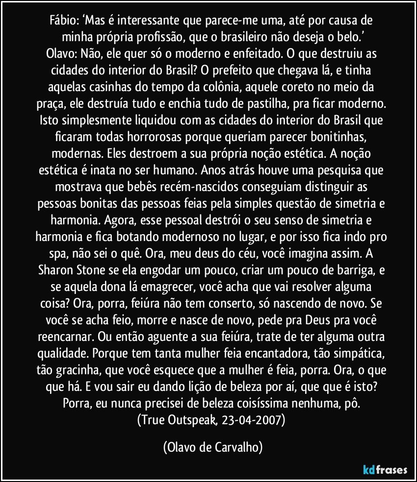 Fábio: ‘Mas é interessante que parece-me uma, até por causa de minha própria profissão, que o brasileiro não deseja o belo.’
Olavo: Não, ele quer só o moderno e enfeitado. O que destruiu as cidades do interior do Brasil? O prefeito que chegava lá, e tinha aquelas casinhas do tempo da colônia, aquele coreto no meio da praça, ele destruía tudo e enchia tudo de pastilha, pra ficar moderno. Isto simplesmente liquidou com as cidades do interior do Brasil que ficaram todas horrorosas porque queriam parecer bonitinhas, modernas. Eles destroem a sua própria noção estética. A noção estética é inata no ser humano. Anos atrás houve uma pesquisa que mostrava que bebês recém-nascidos conseguiam distinguir as pessoas bonitas das pessoas feias pela simples questão de simetria e harmonia. Agora, esse pessoal destrói o seu senso de simetria e harmonia e fica botando modernoso no lugar, e por isso fica indo pro spa, não sei o quê. Ora, meu deus do céu, você imagina assim. A Sharon Stone se ela engodar um pouco, criar um pouco de barriga, e se aquela dona lá emagrecer, você acha que vai resolver alguma coisa? Ora, porra, feiúra não tem conserto, só nascendo de novo. Se você se acha feio, morre e nasce de novo, pede pra Deus pra você reencarnar. Ou então aguente a sua feiúra, trate de ter alguma outra qualidade. Porque tem tanta mulher feia encantadora, tão simpática, tão gracinha, que você esquece que a mulher é feia, porra. Ora, o que que há. E vou sair eu dando lição de beleza por aí, que que é isto? Porra, eu nunca precisei de beleza coisíssima nenhuma, pô. 
(True Outspeak, 23-04-2007) (Olavo de Carvalho)