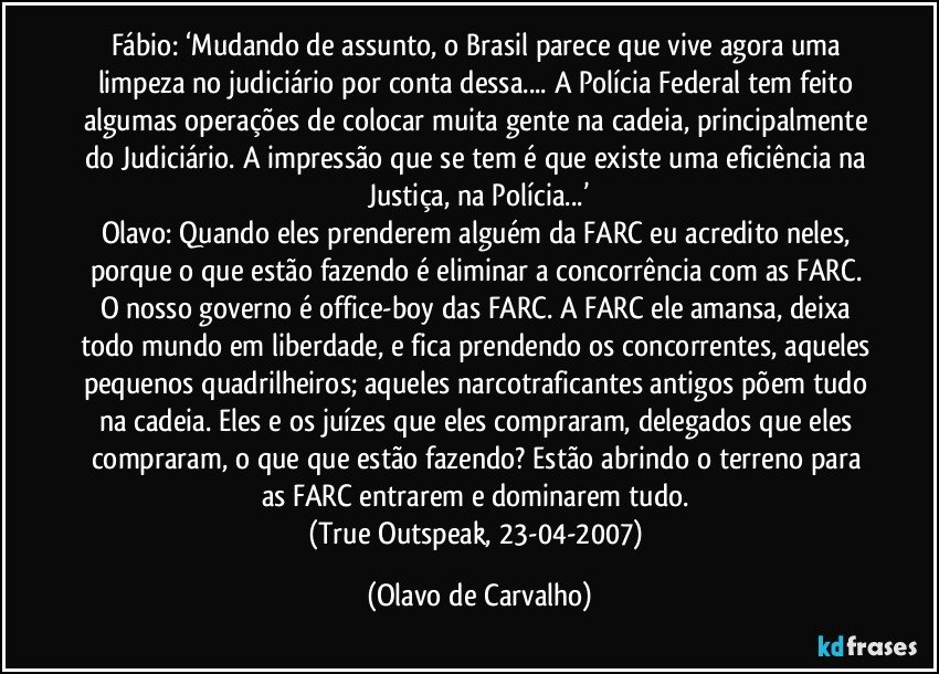 Fábio: ‘Mudando de assunto, o Brasil parece que vive agora uma limpeza no judiciário por conta dessa... A Polícia Federal tem feito algumas operações de colocar muita gente na cadeia, principalmente do Judiciário. A impressão que se tem é que existe uma eficiência na Justiça, na Polícia...’
Olavo: Quando eles prenderem alguém da FARC eu acredito neles, porque o que estão fazendo é eliminar a concorrência com as FARC. O nosso governo é office-boy das FARC. A FARC ele amansa, deixa todo mundo em liberdade, e fica prendendo os concorrentes, aqueles pequenos quadrilheiros; aqueles narcotraficantes antigos põem tudo na cadeia. Eles e os juízes que eles compraram, delegados que eles compraram, o que que estão fazendo? Estão abrindo o terreno para as FARC entrarem e dominarem tudo. 
(True Outspeak, 23-04-2007) (Olavo de Carvalho)