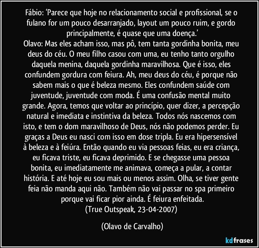 Fábio: ‘Parece que hoje no relacionamento social e profissional, se o fulano for um pouco desarranjado, layout um pouco ruim, e gordo principalmente, é quase que uma doença.’
Olavo: Mas eles acham isso, mas pô, tem tanta gordinha bonita, meu deus do céu. O meu filho casou com uma, eu tenho tanto orgulho daquela menina, daquela gordinha maravilhosa. Que é isso, eles confundem gordura com feiura. Ah, meu deus do céu, é porque não sabem mais o que é beleza mesmo. Eles confundem saúde com juventude, juventude com moda. É uma confusão mental muito grande. Agora, temos que voltar ao princípio, quer dizer, a percepção natural e imediata e instintiva da beleza. Todos nós nascemos com isto, e tem o dom maravilhoso de Deus, nós não podemos perder. Eu graças a Deus eu nasci com isso em dose tripla. Eu era hipersensível à beleza e à feiúra. Então quando eu via pessoas feias, eu era criança, eu ficava triste, eu ficava deprimido. E se chegasse uma pessoa bonita, eu imediatamente me animava, começa a pular, a contar história. E até hoje eu sou mais ou menos assim. Olha, se tiver gente feia não manda aqui não. Também não vai passar no spa primeiro porque vai ficar pior ainda. É feiura enfeitada.
(True Outspeak, 23-04-2007) (Olavo de Carvalho)