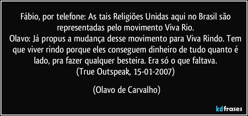 Fábio, por telefone: As tais Religiões Unidas aqui no Brasil são representadas pelo movimento Viva Rio. 
Olavo: Já propus a mudança desse movimento para Viva Rindo. Tem que viver rindo porque eles conseguem dinheiro de tudo quanto é lado, pra fazer qualquer besteira. Era só o que faltava. 
(True Outspeak, 15-01-2007) (Olavo de Carvalho)