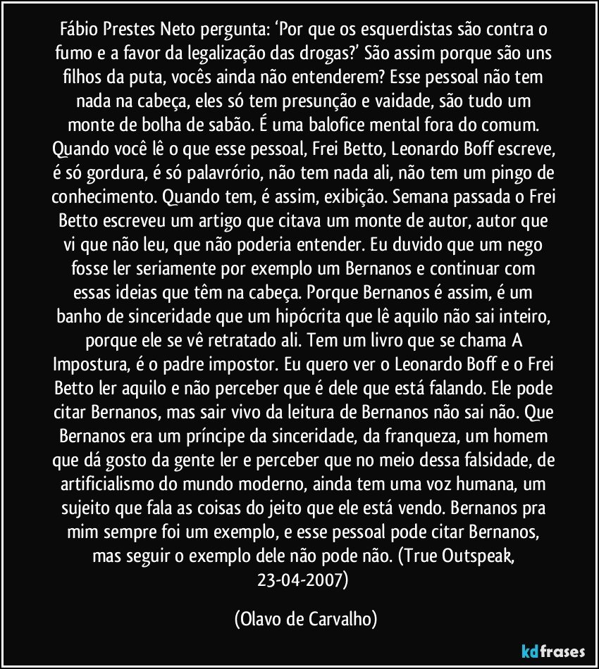 Fábio Prestes Neto pergunta: ‘Por que os esquerdistas são contra o fumo e a favor da legalização das drogas?’ São assim porque são uns filhos da puta, vocês ainda não entenderem? Esse pessoal não tem nada na cabeça, eles só tem presunção e vaidade, são tudo um monte de bolha de sabão. É uma balofice mental fora do comum. Quando você lê o que esse pessoal, Frei Betto, Leonardo Boff escreve, é só gordura, é só palavrório, não tem nada ali, não tem um pingo de conhecimento. Quando tem, é assim, exibição. Semana passada o Frei Betto escreveu um artigo que citava um monte de autor, autor que vi que não leu, que não poderia entender. Eu duvido que um nego fosse ler seriamente por exemplo um Bernanos e continuar com essas ideias que têm na cabeça. Porque Bernanos é assim, é um banho de sinceridade que um hipócrita que lê aquilo não sai inteiro, porque ele se vê retratado ali. Tem um livro que se chama A Impostura, é o padre impostor. Eu quero ver o Leonardo Boff e o Frei Betto ler aquilo e não perceber que é dele que está falando. Ele pode citar Bernanos, mas sair vivo da leitura de Bernanos não sai não. Que Bernanos era um príncipe da sinceridade, da franqueza, um homem que dá gosto da gente ler e perceber que no meio dessa falsidade, de artificialismo do mundo moderno, ainda tem uma voz humana, um sujeito que fala as coisas do jeito que ele está vendo. Bernanos pra mim sempre foi um exemplo, e esse pessoal pode citar Bernanos, mas seguir o exemplo dele não pode não. (True Outspeak, 23-04-2007) (Olavo de Carvalho)