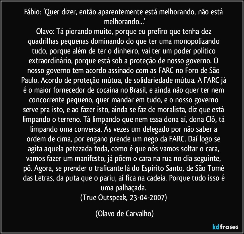 Fábio: ‘Quer dizer, então aparentemente está melhorando, não está melhorando...’
Olavo: Tá piorando muito, porque eu prefiro que tenha dez quadrilhas pequenas dominando do que ter uma monopolizando tudo, porque além de ter o dinheiro, vai ter um poder político extraordinário, porque está sob a proteção de nosso governo. O nosso governo tem acordo assinado com as FARC no Foro de São Paulo. Acordo de proteção mútua, de solidariedade mútua. A FARC já é o maior fornecedor de cocaína no Brasil, e ainda não quer ter nem concorrente pequeno, quer mandar em tudo, e o nosso governo serve pra isto, e ao fazer isto, ainda se faz de moralista, diz que está limpando o terreno. Tá limpando que nem essa dona aí, dona Clô, tá limpando uma conversa. Às vezes um delegado por não saber a ordem de cima, por engano prende um nego da FARC. Daí logo se agita aquela petezada toda, como é que nós vamos soltar o cara, vamos fazer um manifesto, já põem o cara na rua no dia seguinte, pô. Agora, se prender o traficante lá do Espírito Santo, de São Tomé das Letras, da puta que o pariu, aí fica na cadeia. Porque tudo isso é uma palhaçada. 
(True Outspeak, 23-04-2007) (Olavo de Carvalho)