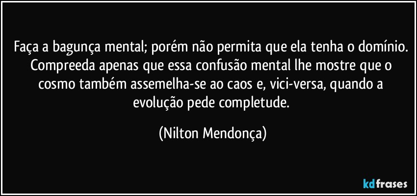 Faça a bagunça mental; porém não permita que ela tenha o domínio. 
Compreeda apenas que essa confusão mental lhe mostre que o cosmo também assemelha-se ao caos e, vici-versa, quando a evolução pede completude. (Nilton Mendonça)