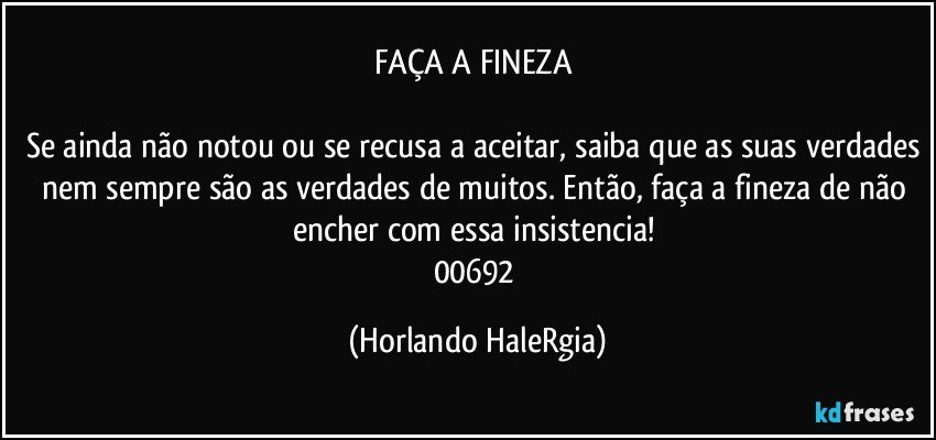 FAÇA A FINEZA 

Se ainda não notou ou se recusa a aceitar, saiba que as suas verdades nem sempre são as verdades de muitos. Então, faça a fineza de não encher com essa insistencia! 
00692 (Horlando HaleRgia)