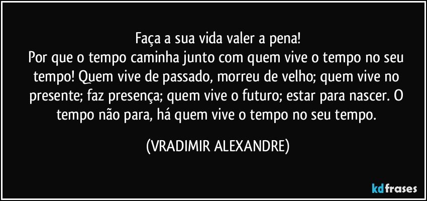 Faça a sua vida valer a pena!
Por que o tempo caminha junto com quem vive o tempo no seu tempo! Quem vive de passado, morreu de velho; quem vive no presente; faz presença; quem vive o futuro; estar para nascer. O tempo não para, há quem vive o tempo no seu tempo. (VRADIMIR ALEXANDRE)