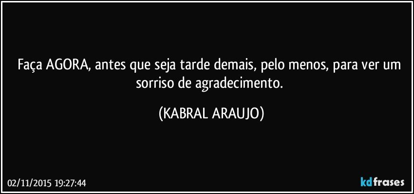 Faça AGORA, antes que seja tarde demais, pelo menos, para ver um sorriso de agradecimento. (KABRAL ARAUJO)