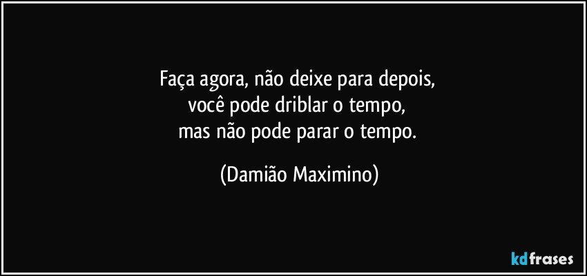 Faça agora, não deixe para depois, 
você pode driblar o tempo, 
mas não pode parar o tempo. (Damião Maximino)