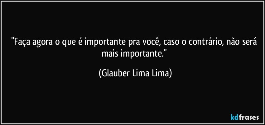 "Faça agora o que é importante pra você, caso o contrário, não será mais importante." (Glauber Lima Lima)