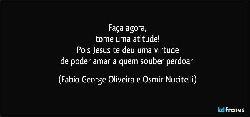 Faça agora,
tome uma atitude!
Pois Jesus te deu uma virtude
de poder amar a quem souber perdoar (Fabio George Oliveira e Osmir Nucitelli)