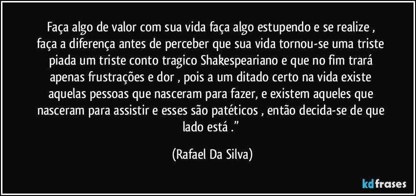 Faça algo de valor com sua vida faça algo estupendo e se realize , faça a diferença antes de perceber que sua vida tornou-se uma triste piada  um triste conto tragico Shakespeariano e que no fim trará apenas frustrações e dor , pois a um ditado certo na vida existe aquelas pessoas que nasceram para fazer, e existem aqueles que nasceram para assistir e esses são patéticos , então decida-se de que lado está .” (Rafael Da Silva)