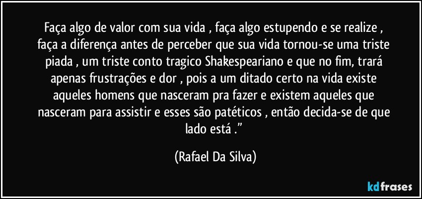 Faça algo de valor com sua vida , faça algo estupendo e se realize , faça a diferença antes de perceber que sua vida tornou-se uma triste piada , um triste conto tragico Shakespeariano e que no fim, trará apenas frustrações e dor , pois a um ditado certo na vida existe aqueles homens que nasceram pra fazer e existem aqueles que nasceram para assistir e esses são patéticos , então decida-se de que lado está .” (Rafael Da Silva)