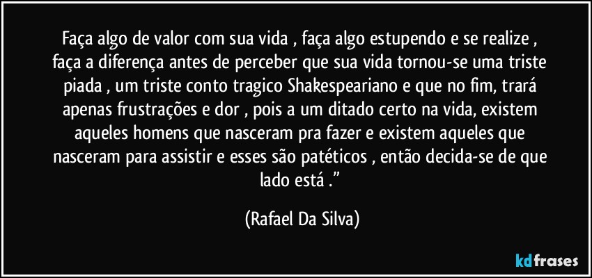 Faça algo de valor com sua vida , faça algo estupendo e se realize , faça a diferença antes de perceber que sua vida tornou-se uma triste piada , um triste conto tragico Shakespeariano e que no fim, trará apenas frustrações e dor , pois a um ditado certo na vida, existem aqueles homens que nasceram pra fazer e existem aqueles que nasceram para assistir e esses são patéticos , então decida-se de que lado está .” (Rafael Da Silva)