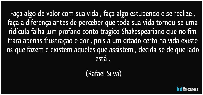 Faça algo de valor com sua vida , faça algo estupendo e se realize , faça a diferença antes de perceber que toda sua vida tornou-se uma ridícula falha ,um profano conto tragico Shakespeariano que no fim trará apenas frustração e dor , pois a um ditado certo na vida existe os que fazem e existem aqueles que assistem , decida-se de que lado está . (Rafael Silva)