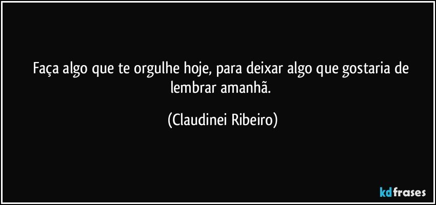 Faça algo que te orgulhe hoje, para deixar algo que gostaria de lembrar amanhã. (Claudinei Ribeiro)